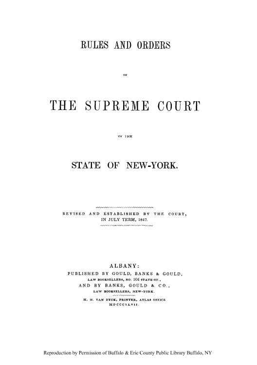 handle is hein.newyork/rorecosn0001 and id is 1 raw text is: RULES AND ORDERS
OF
THE SUPREME COURT
OF I'HE

STATE OF NEW-YORK.
REVISED AND ESTABLISHED BY THE COURT,
IN JULY TERM, 1847.
ALBANY:
PUBLISHED BY GOULD, BANKS & GOULD,
LAW BOOKSELLERS, NO. 104 STATE-ST.,
AND BY BANKS, GOULD & Co.,
LAW BOOKSELLERS, NEW-YORK.
H1. H. VAN DYCK, PRINTER, ATLAS OFFICE
MD CCCXLVII,

Reproduction by Permission of Buffalo & Erie County Public Library Buffalo, NY


