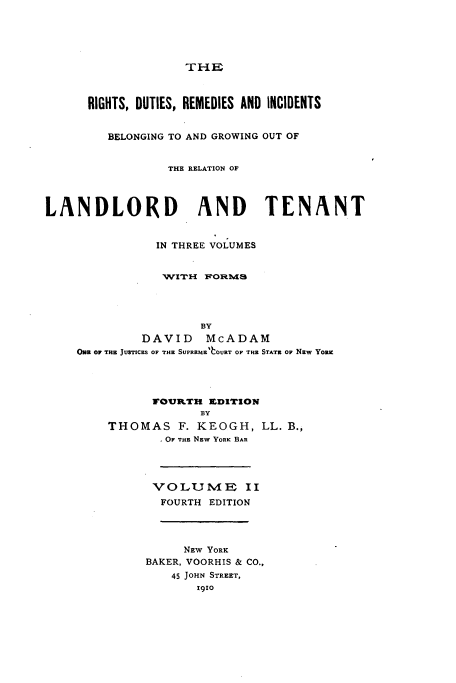handle is hein.newyork/rtdtrmicbg0002 and id is 1 raw text is: 





                    THE



      RIGHTS, DUTIES, REMEDIES AND INCIDENTS


         BELONGING TO AND GROWING OUT OF


                 THE RELATION OF



LANDLORD AND TENANT


                IN THREE VOLUMES


                WITH F'ORMvS




                      BY
              DAVID McADAM
    ONE OF THRE JUSTICES OF THE SUPREMEO OURT OF THE STATE OF Naw YORK




               FOURTH EDITION
                      BY
         THOMAS F. KEOGH, LL. B.,
                * OF THE Nzw YORK BAR



                VOLUMAE II

                FOURTH EDITION




                    NEW YORK
              BAKER, VOORHIS & CO.,
                  45 JOHN STREET,
                     1910


