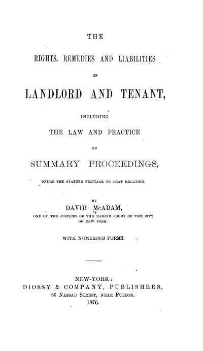 handle is hein.newyork/rtrdlsldtt0001 and id is 1 raw text is: 




                 THE



   RIGHTS, REMEDIES AND LIABILITIES

                  OF


LANDLORD AND TENANT,


               INCLUDING


       THE LAW   AND PRACTICE

                  ON


  SUMMARY PROCEEDINGS,

     UNDER THE STATUTE PECULIAR TO THAT RELATION.


                  BY
           DAVID McADAM,
                  ,
   ONE OF THE JUSTICES OF THE fARINE COURT OF THE CITY
              OF NEW YORK.


          WITH NUMEROUS FORMS.






             NEW-YORK:
DIOSSY & COMPANY, PUBLISHERS,
       86 NAsSAU STREET, NE&R FULTON.
                 1876.


