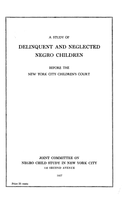 handle is hein.newyork/sdlqngc0001 and id is 1 raw text is: 








A STUDY OF


DELINQUENT AND NEGLECTED

       NEGRO CHILDREN


             BEFORE THE

    NEW YORK CITY CHILDREN'S COURT






















         JOINT COMMITTEE ON
 NEGRO CHILD STUDY IN NEW YORK CITY
           110 SECOND AVENUE

                1927


Price 25 cents


