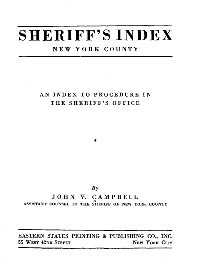 handle is hein.newyork/sfixny0001 and id is 1 raw text is: 




SHERIFF'S INDEX

        NEW YORK COUNTY


    AN INDEX TO PROCEDURE IN
      THE SHERIFF'S OFFICE





                +







                By
       JOHN V. CAMPBELL
                I  F
ASSISTANT COUNSEL TO THE SHERIFF OF NEW YORK COUNTY


EASTERN STATES PRINTING & PUBLISHING CO., INC.
55 WEST 42ND STREET       NEW YORK CITY


