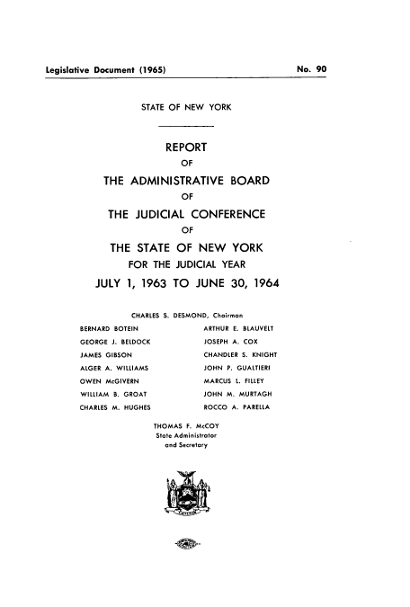 handle is hein.newyork/snybcoa0010 and id is 1 raw text is: ï»¿Legislative Document (1965)                          No. 90

STATE OF NEW YORK
REPORT
OF
THE ADMINISTRATIVE BOARD
OF
THE JUDICIAL CONFERENCE
OF
THE STATE OF NEW YORK
FOR THE JUDICIAL YEAR
JULY 1, 1963 TO JUNE 30, 1964

CHARLES S.
BERNARD BOTEIN
GEORGE J. BELDOCK
JAMES GIBSON
ALGER A. WILLIAMS
OWEN McGIVERN
WILLIAM B. GROAT
CHARLES M. HUGHES

DESMOND, Chairman
ARTHUR E. BLAUVELT
JOSEPH A. COX
CHANDLER S. KNIGHT
JOHN P. GUALTIERI
MARCUS L. FILLEY
JOHN M. MURTAGH
ROCCO A. PARELLA

THOMAS F. McCOY
State Administrator
and Secretary

Legislative Document (1965)

No. 90


