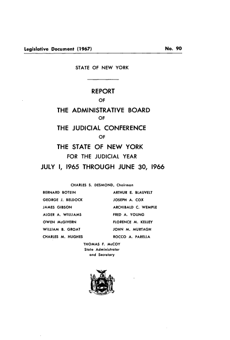 handle is hein.newyork/snybcoa0012 and id is 1 raw text is: Legislative Document (1967)

STATE OF NEW YORK
REPORT
OF
THE ADMINISTRATIVE BOARD
OF
THE JUDICIAL CONFERENCE
OF
THE STATE OF NEW YORK
FOR THE JUDICIAL YEAR
JULY I, 1965 THROUGH JUNE 30, 1966
CHARLES S. DESMOND, Chairman
BERNARD BOTEIN            ARTHUR E. BLAUVELT
GEORGE J. BELDOCK         JOSEPH A. COX
JAMES GIBSON              ARCHIBALD C. WEMPLE
ALGER A. WILLIAMS         FRED A. YOUNG
OWEN McGIVERN             FLORENCE M. KELLEY
WILLIAM B. GROAT         JOHN M. MURTAGH
CHARLES M. HUGHES        ROCCO A. PARELLA
THOMAS F. McCOY
State Administrator
and Secretary

No. 90


