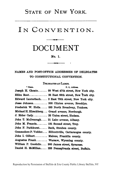 handle is hein.newyork/snycodo0001 and id is 1 raw text is: STATE OF

NEW YORK.

IN CONVENTION.
DOCUMENT
No. 1.

-u

NAMES AND POST-OFFICE ADDRESSES OF DELEGATES
TO CONSTITUTIONAL CONVENTION.
DzELGATES-AT-LARGR.

R?, Name.
Joseph H. Choate ......
Elihu Root .............
Edward Lauterbach.....
Jesse Johnson ..........
Frederick W. Holls .....
Michael H. Hirschberg...
J. Rider Cady ..........
John T. McDonough ....
John M. Francis ........
John F. Parkhurst .....
Commodore P. Vedder....
John L Gilbert .........
Augustus Frank ........

P. o. Addeua.
50 West 47th street, New York city.
25 East 69th street, New york city.
2 East 78th street, New York city.
308 Clinton avenue, Brooklyn.
583 North Broadway, Yonkers.
Grand avenue, Newburgh.
25 Union street, Hudson.
21 Lake avenue, Albany.
191 Second street, Troy.
Bath, Steuben county.
Ellicottville, Cattaraugus county.
Malone, Franklin county.
Warsaw, Wyoming county.

William P. Goodelle .... 900 James street, Syracuse.
Daniel H. McMiUan. .... 233 Pennsylvania street, Buffalo.

Reproduction by Permission of Buffalo & Erie County Public Library Buffalo, NY


