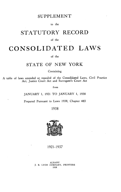 handle is hein.newyork/spmttsyrc0001 and id is 1 raw text is: SUPPLEMENT
to the
STATUTORY RECORD
of the

CONSOLIDATED LAWS
of the
STATE OF NEW YORK
Containing
A table of laws amended or repealed of the Consolidated Laws, Civil Practice
Act, Justice Court Act and Surrogate's Court Act
from
JANUARY 1, 1921 TO JANUARY 1, 1938

Prepared Pursuant to Laws 1938, Chapter 483
1938
t-

1921-1937
ALBANY
J. B. LYON COMPANY, PRINTERS
1938


