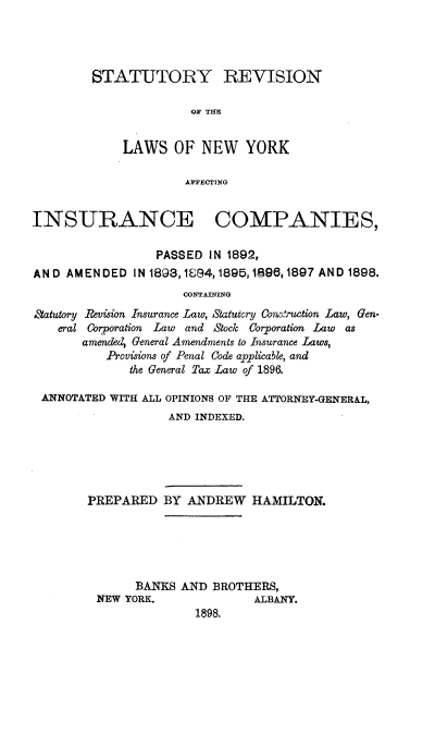 handle is hein.newyork/srlnyaic0001 and id is 1 raw text is: STATUTORY REVISION
OF THE
LAWS OF NEW YORK
AFFECTING

INSURANCE COMPANIES,
PASSED IN 1892,
AN D AMEN DED IN 1898,1894, 1895,1896,1897 AND 1898.
CONTAINING
#tatutory Revision Insurance Law, Statutory Conruction Law, Gen-
eral Corporation Law and Stock Corporation Law as
amended, General Amendments to Insurance Laws,
Provisions of Penal Code applicable, and
the General Tax Law of 1896.
ANNOTATED WITH ALL OPINIONS OF THE ATTORNEY-GENERAL,
AND INDEXED.
PREPARED BY ANDREW HAMILTON.
BANKS AND BROTHERS,
NEW YORK.               ALBANY.
1898.



