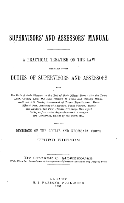 handle is hein.newyork/ssaasml0001 and id is 1 raw text is: 












SUPERVISORS' AND ASSESSORS' MANUAL






       A PRACTICAL TREATISE ON THE LAW


                      APPLICA13LE TO THE


 DUTIES OF SUPERVISORS AND ASSESSORS


                           FROM


 The Date of their Election to the End of their Official Term; also the Town
   Law, County Law, the Law relative to Town and County Bonds,
     Railroad Aid Bonds, Assessment of Taxes, Equalization. Town
       Officers' Fees, Auditing of Accounts, Fence Viewers, Roads
         and Bridges, The Poor, Health, Drainage, Municipal
           Debts, so far as the Supervisors and Assessors
             are Concerned, Duties of the Clerk, etc.,

                         WITH THE

    DECISIONS OF THE COURTS AND NECESSARY FORMS


                THIRD EDITION





        ]3Y GEORGE C. M4OIEHOUSE
Of the Uttca Bar, formerly one of the Supervisors g/Oneida County and Uity Judge of Utica





                       ALBANY
             H. B. PARSONS, PUBLISHER
                          1897


