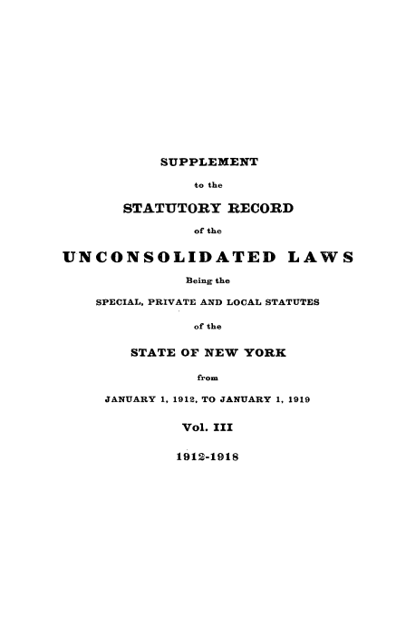 handle is hein.newyork/supstrec0001 and id is 1 raw text is: ï»¿SUPPLEMENT
to the
STATUTORY RECORD
of the
UNCONSOLIDATED LAWS
Being the
SPECIAL, PRIVATE AND LOCAL STATUTES

of the
STATE OF NEW YORK

from
JANUARY 1, 1912, TO JANUARY 1, 1919
Vol. III

1912-1918


