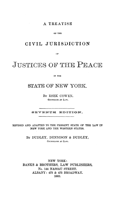 handle is hein.newyork/teotecljn0001 and id is 1 raw text is: 





A TREATISE


ON THE


CIVIL


JURISDICTION


OIL


JUSTICES OF THE PEACE


                  IN THE


       STATE   OF NEW YORK.


BY ESEK COWEN,
  COUNSELOR AT LAW.


        SEVENT: EDITION



REVISED AND ADAPTED TO THE PRESENT STATE OF THE LAW IN
        NEW YORK AND THE WESTERN STATES.


      BY DUDLEY, DENNISON & DUDLEY,
               COUNSELORS AT LAW.





               NEW YORK:
    BANKS & BROTHERS, LAW PUBLISHERS,
           No. 144 NASSAU STREET.
         ALBANY: 473 & 475 BROADWAY.
                  1883.


