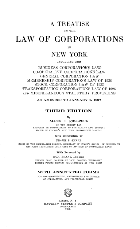handle is hein.newyork/teotlwocs0001 and id is 1 raw text is: 







                 A   TREATISE

                        ON THE


LAW OF CORPORATIONS

                          IN


                  NEW YORK

                     INCLUDING THE

           BUSINESS   CORPORATIONS.   LAW-
         CO-OPERATIVE   CORPORATION -TVAW
            GENERAL CORPORATION LAW
      MEMBERSHIP CORPORATIONS LAW OF 1926
          STOCK  CORPORATION LAW OF 1923
   TRANSPORTATION CORPORATIONS LAW OF 1926
   AND MISCELLANEOUS STATUTORY PROVISIONS

           AS AMENDED   TO JANUARY   1, 1927



               THIRD EDITION

                          By
                 ALDEN  I. ROSBROOK
                    OF THE ALBANY BAR  -
         LECTURER ON CORPORATIONS AT THE ALBANY LAW SCHOOL;
         EDITOR OF BENDER'S NEW YORK CORPORATION MANUAL

                    With Introduction by
                    FRANK S. SHARP
 CHIEF OF THE CORPORATION BUREAU, SECRETARY OF STATE'S OFFICE; OF COUNSEL TO
     THE JOINT LEGISLATIVE COMMITTEE ON REVISION OF CORPORATION LAWS

                    With Foreword by
                    HON. FRANK IRVINE
          FORMER DEAN, COLLEGE OF LAW, CORNELL UNIVERSITY
          FORMER PUBLIC SERVICE COMMISSIONER OF NEW YORK


          WITH ANNOTATED FORMS
          FOR THE ORGANIZATION, MANAGEMENT AND CONTROL
              OF COPORATIONS, AND PROCEDURAL FORMS





                        0

                      ALBANY, N. Y.
              MATTHEW  BENDER & COMPANY
                      INCORPORATED
                         1926


