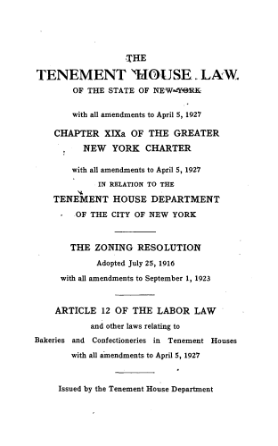 handle is hein.newyork/thlsny0001 and id is 1 raw text is: 





                  THE

TENEMENT HOUSE. LAW
        OF THE STATE OF NEW-YeRK


        with all amendments to April 5, 1927

    CHAPTER   XIXa OF THE  GREATER

          NEW  YORK   CHARTER

       with all amendments to April 5, 1927
            IN RELATION TO THE

    TENEMENT   HOUSE   DEPARTMENT

        OF THE CITY OF NEW YORK



        THE ZONING  RESOLUTION

            Adopted July 25, 1916

     with all amendments to September 1, 1923



     ARTICLE 12 OF THE  LABOR  LAW

           and other laws relating to
Bakeries and Confectioneries in Tenement Houses

       with all amendments to April 5, 1927


Issued by the Tenement House Department


