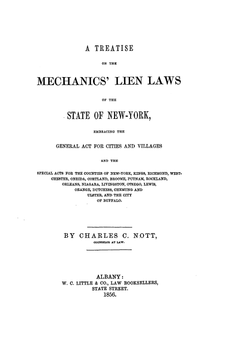 handle is hein.newyork/tmechsn0001 and id is 1 raw text is: A TREATISE
ON THE
MECHANICS' LIEN LAWS
OF THE
STATE OF NEW-YORK,
EMBRACING THE
GENERAL ACT FOR CITIES AND VILLAGES
AND THE
SPECIAL ACTS FOR THE COUNTIES OF NEW-YORK, KINGS, RICHMOND, WEST.
CHESTER, ONEIDA, CORTLAND, BROOME, PUTNAM, ROCKLAND,
ORLEANS, NIAGARA, LIVINGSTON, OTSEGO, LEWIS,
ORANGE, DUTCHESS, CHEMUNG AND
ULBTER, AND THE CITY
OF BUFFALO.

BY CHARLES C. NOTT,
COUNELOR AT LAW.
ALBANY:
W. C. LITTLE & CO., LAW BOOKSELLERS,
STATE STREET.
1856.



