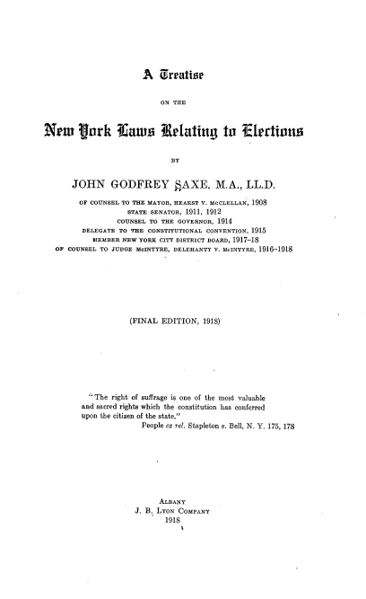 handle is hein.newyork/tnyrelec0001 and id is 1 raw text is: A Erratise
ON THE
New jrk flaus Retating In ?Ekrtions
BY
JOHN GODFREY §AXE, M.A., LL.D.
OF COUNSEL TO THE MAYOR, HEARST V. MCCLELLAN, 1908
STATE SENATOR, 1911, 1912
COUNSEL TO THE GOVERNOR, 1914
DELEGATE TO THE CONSTITUTIONAL CONVENTION, 1915
MEMBER NEW YORK CITY DISTRICT BOARD, 1917-18
OF COUNSEL TO JUDGE McINTYRE, DELEHANTY V. McINTYRE, 1916-1918
(FINAL EDITION, 1918)
' The right of suffrage is one of the most valuable
and sacred rights which the constitution has conferred
upon the citizen of the state.
People ex rel. Stapleton v. Bell, N. Y. 175, 178
ALBANY
J. B. LYON COMPANY
1918


