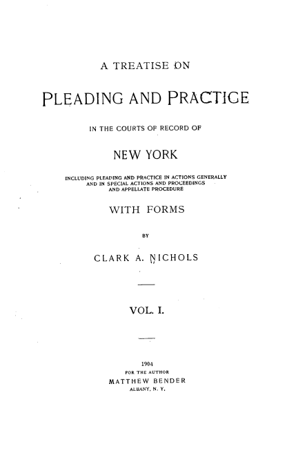 handle is hein.newyork/tppicr0001 and id is 1 raw text is: A TREATISE -ON
PLEADING AND PRACTICE
IN THE COURTS OF RECORD OF
NEW YORK
INCLUDING PLEADING AND PRACTICE IN ACTIONS GENERALLY
AND IN SPECIAL ACTIONS AND PROCEEDINGS
AND APPELLATE PROCEDURE
WITH FORMS
BY
CLARK A. NICHOLS
VOL. I.

1904
FOR THE AUTHOR
MATTHEW BENDER
ALBANY, N. Y,


