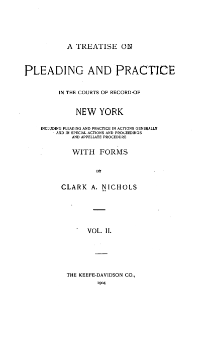 handle is hein.newyork/tppicr0002 and id is 1 raw text is: A TREATISE ON

PLEADING AND PRACTICE
IN THE COURTS OF RECORD-OF
NEW YORK
INCLUDING PLEADING AND PRACTICE IN ACTIONS GENERALLY
-AND IN SPECIAL ACTIONS AND PROCEEDINGS
AND APPELLATE PROCEDURE
WITH FORMS
BY
CLARK A. NICHOLS
VOL. II.

THE KEEFE-DAVIDSON CO.,
1904


