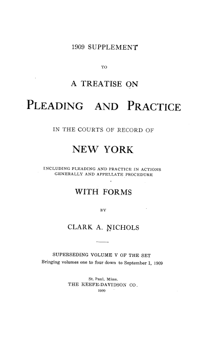 handle is hein.newyork/tppicr0005 and id is 1 raw text is: 1909 SUPPLEMENT

TO
A TREATISE ON
PLEADING AND PRACTICE
IN THE COURTS OF RECORD OF
NEW YORK
INCLUDING PLEADING AND PRACTICE IN ACTIONS
GENERALLY AND APPELLATE PROCEDURE
WITH FORMS
BY
CLARK A. NICHOLS

SUPERSEDING VOLUME V OF THE SET
Bringing volumes one to four down to September 1, 1909
St. Paul, Minn.
THE IEEFE-DAVIDSON CO.
1909


