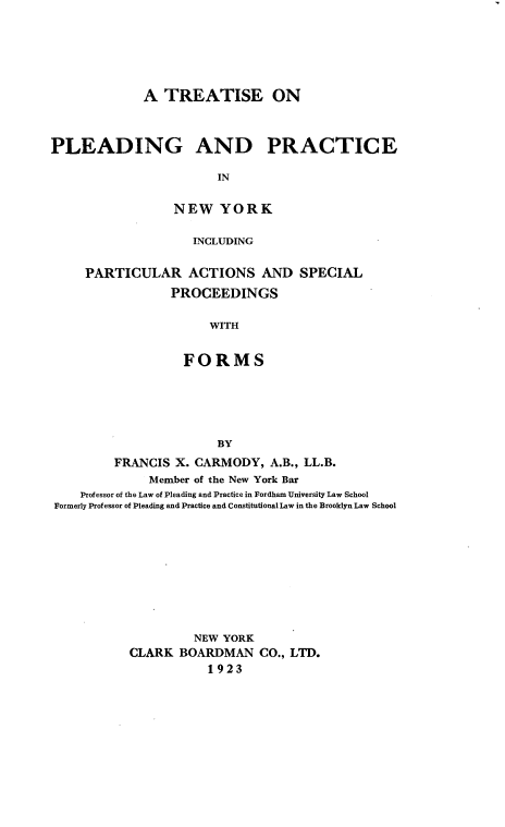 handle is hein.newyork/tppny0001 and id is 1 raw text is: 





             A  TREATISE ON



PLEADING AND PRACTICE

                        IN

                 NEW YORK

                    INCLUDING

     PARTICULAR ACTIONS AND SPECIAL
                 PROCEEDINGS

                      WITH


                   FORMS





                        BY
         FRANCIS  X. CARMODY,  A.B., LL.B.
              Member of the New York Bar
    Professor of the Law of Pleading and Practice in Fordham University Law School
Formerly Professor of Pleading and Practice and Constitutional Law in the Brooklyn Law School









                    NEW YORK
           CLARK  BOARDMAN   CO., LTD.
                      1923


