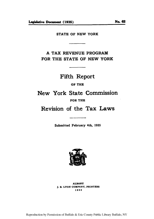 handle is hein.newyork/trepsneors0001 and id is 1 raw text is: Legilatve Document (1935)

No. 62

STATE OF NEW YORK
A TAX REVENUE PROGRAM
FOR THE STATE OF NEW YORK
Fifth Report
OF THE
New York State Commission
FOR THE

Revision of the Tax Laws
Submitted February 4th, 1935

ALBANY
J. B. LYON COMPANY, PRINTERS
1935

Reproduction by Permission of Buffalo & Erie County Public Library Buffalo, NY


