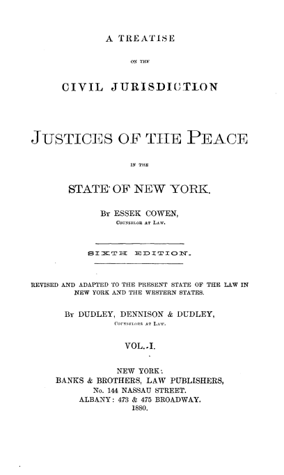 handle is hein.newyork/tsotcljn0001 and id is 1 raw text is: 



A TREATISE


ON THE


CIVIL


JURISDICTION


JUSTICES OF TilE PEACE


                  IN THE


       STATE'  OF  NEW   YORK.


By ESSEK COWEN,
   COUNSELOR AT LAW.


          SI XT H  El D1I TI OJNr



REVISED AND ADAPTED TO THE PRESENT STATE OF THE LAW IN
        NEW YORK AND THE WESTERN STATES.


      By DUDLEY, DENNISON & DUDLEY,
               COFNSFLonS AT LAW.


                 VOL..I.


                 NEW YORK.
     BANKS & BROTHERS, LAW PUBLISHERS,
           No. 144 NASSAU STREET.
         ALBANY: 473 & 475 BROADWAY.
                  1880.


