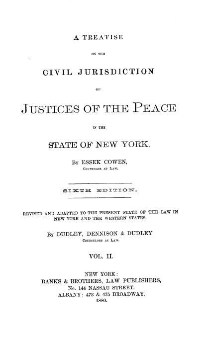 handle is hein.newyork/tsotcljn0002 and id is 1 raw text is: 





        A TREATISE

            ON THE


CIVIL JURISDICTION

             OF


JUSTICES OF THE PEACE

                  IN THE


       STATE   OF  NEW   YORK.


             BY ESSEK COWEN,
                COUNSELOR AT LAW.



           SI-KTH I- 0 D I TI O J_



REVISED AND ADAPTED TO THE PRESENT STATE OF THE LAW IN
        NEW YORK AND THE WESTERN STATES.


      BY DUDLEY, DENNISON & DUDLEY
               COUNSELORS AT LAW.


                 VOL. II.


                 NEW YORK:
     BANKS & BROTHERS, LAW PUBLISHERS,
            No. 144 NASSAU STREET.
         ALBANY: 473 & 475 BROADWAY.
                   1880.


