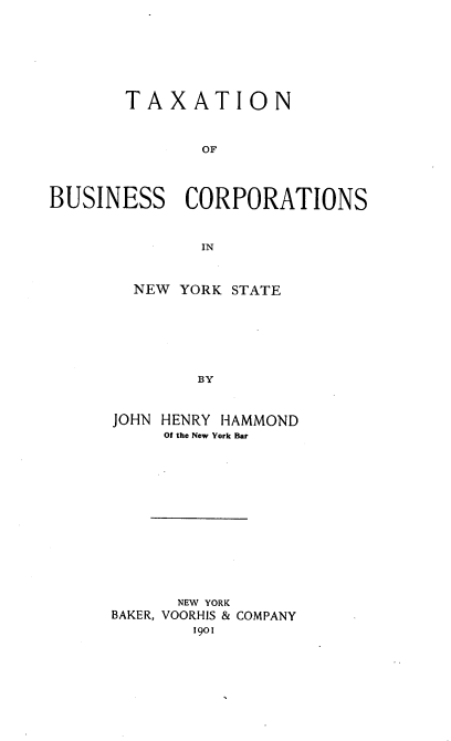 handle is hein.newyork/txnobscns0001 and id is 1 raw text is: TAXATION
OF
BUSINESS CORPORATIONS
IN

NEW YORK STATE
BY
JOHN HENRY HAMMOND
Of the New York Bar

NEW YORK
BAKER, VOORHIS & COMPANY
1901


