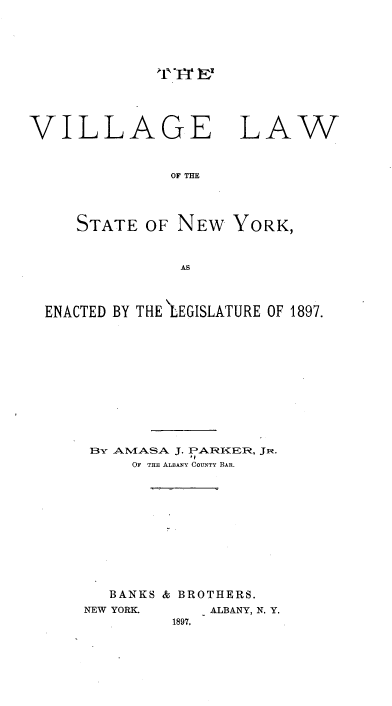 handle is hein.newyork/velwotseonw0001 and id is 1 raw text is: 




- cI-T IE-


VILLAGE


LAW


OF THE


   STATE OF NEW YORK,


              AS



ENACTED BY THE  LEGISLATURE OF 1897.


BY AMAMSA. J. PARFkIZER, JiR.
           ' I
     OF THE ALBANY COUNTY BAR.










   BANKS & BROTHERS.
NEW YORK.    ALBANY, N. Y.
         1897.


