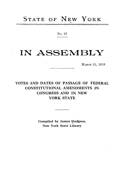 handle is hein.newyork/vsdtpsflcl0001 and id is 1 raw text is: 



STATE


OF NEW


YORK


              No. 37




  IN ASSEMIBLY

                       MAiW 21, 1918




VOTES AND DATES OF PASSAGE OF FEDERAL
   CONSTITUTIONAL AMENDMENTS IN
       CONGRESS AND IN NEW
           YORK STATE





        Compiled by James Hodgson,
        New York State Library


