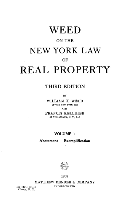 handle is hein.newyork/wdotenwyk0001 and id is 1 raw text is: WEED
ON THE

NEW YORK

LAW

OF

REAL PROPERTY
THIRD EDITION
BY
WILLIAM X. WEED
OF THE NEW YORK BAR
AND
FRANCIS KELLIHER
OF THE ALBANY, N. Y., BAR
VOLUME 1
Abatement - Exemplification
1938
MATTHEW BENDER & COMPANY
109 State Street  INCORPORATED
Albany, N. Y.


