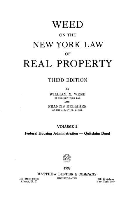 handle is hein.newyork/wdotenwyk0002 and id is 1 raw text is: WEED
ON THE
NEW YORK LAW
OF
REAL PROPERTY

THIRD EDITION
BY
WILLIAM X. WEED
OF THE NEW YORK BAR
AND
FRANCIS KELLIHER
OF THE ALBANY, N. Y., BAR
VOLUME 2
Federal Housing Administration - Quitclaim Deed

109 State Stre
Albany, N. Y

1938
MATTHEW BENDER & COMPANY
t     INCORPORATED

296 Broadway
New Yerk City

.


