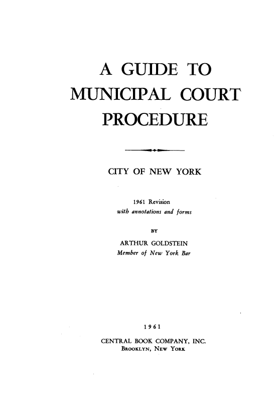 handle is hein.newyork/yksd0001 and id is 1 raw text is: 









     A   GUIDE TO



MUNICIPAL COURT



      PROCEDURE






      CITY  OF NEW  YORK



            1961 Revision
         with annotations and forms


               BY


ARTHUR
Member of


GOLDSTEIN
New York Bar


1961


CENTRAL BOOK COMPANY, INC.
    BROOKLYN, NEW YORK


