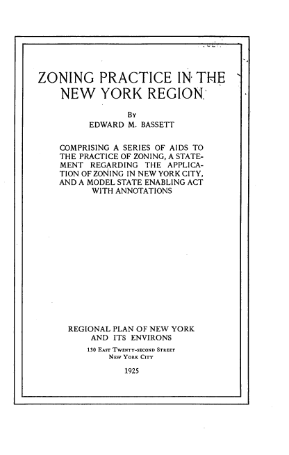 handle is hein.newyork/zgpcitnwyk0001 and id is 1 raw text is: 








ZONING PRACTICE IN THE

    NEW YORK REGION,

                 BY
          EDWARD M. BASSETT


    COMPRISING A SERIES OF AIDS TO
    THE PRACTICE OF ZONING, A STATE-
    MENT  REGARDING THE APPLICA-
    TION OF ZONING IN NEW YORK CITY,
    AND A MODEL STATE ENABLING ACT
          WITH ANNOTATIONS
















      REGIONAL PLAN OF NEW YORK
          AND ITS ENVIRONS
          130 EAST TWENTY-SECOND STREET
             NEW YORK CITY


1925


