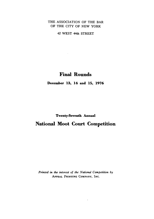 handle is hein.nmc/nmcc0027 and id is 1 raw text is: THE ASSOCIATION OF THE BAR
OF THE CITY OF NEW YORK
42 WEST 44th STREET
Final Rounds
December 13, 14 and 15, 1976
Twenty-Seventh Annual
National Moot Court Competition
Printed in the interest of the National Competition by
APPEAL PRINTING COMPANY, INC.


