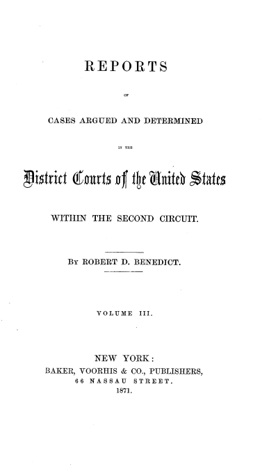 handle is hein.nomreports/benrt0003 and id is 1 raw text is: REPORTS
OF
CASES ARGUED AND DETERMINED
IN THE

WITHIN THE SECOND CIRCUIT.
BY ROBERT D. BENEDICT.
VOLUME III.
NEW YORK :
BAKER, VOORHIS & CO., PUBLISHERS,
66 NASSAU  STREET.
1871.


