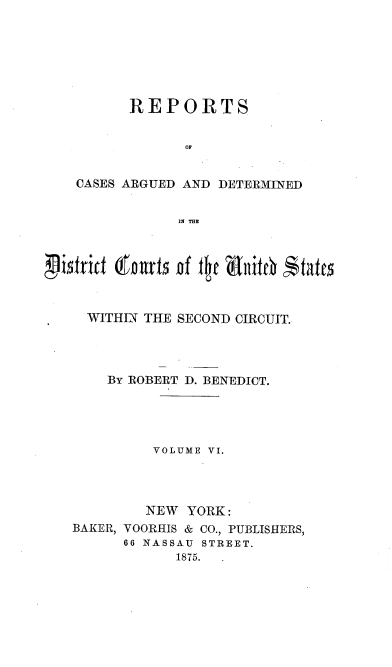 handle is hein.nomreports/benrt0006 and id is 1 raw text is: REPORTS
Op
CASES ARGUED AND DETERMINED
M T

WITHIN THE SECOND CIRCUIT.
BY ROBERT D. BENEDICT.
VOLUME VI.
NEW YORK:
BAKER, VOORHIS & CO., PUBLISHERS,
66 NASSAU STREET.
1875.  .


