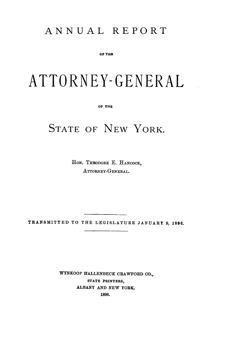 handle is hein.nyattgen/nysag0010 and id is 1 raw text is: ANNUAL REPORT
OP TIE
ATTORNEY-GENERAL
OF THE

STATE

OF NEW YORK.

HON. THEODORE E. HANcocK,
ATrORNEY-GENERAL.

TRANSMITTED TO THE LEGISLATURE JANUARY 9, 1896.
WYNKOOP HALLENBECK CRAWFORD CO.,
STATE PRINTERS,
ALBANY AND NEW YORK.
1896.


