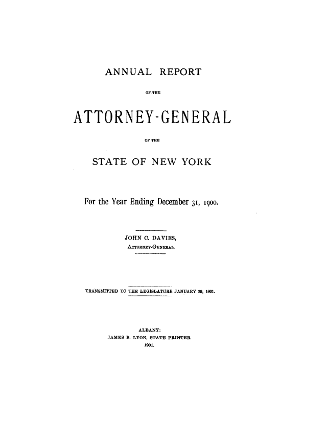 handle is hein.nyattgen/nysag0015 and id is 1 raw text is: ANNUAL REPORT
OF-THE
ATTORNEY-GENERAL
OF THE
STATE OF NEW YORK
For the Year Ending December 3, 1900.
JOHN C. DAVIES,
ArTORNEY-GENERAL.
TRANSMITTED TO THE LEGISLATURE JANUARY 29, 1901.
ALBANY:
JAMES B. LYON, STATE PRINTER.
1901.


