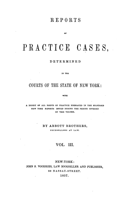 handle is hein.nysreports/abotcdc0003 and id is 1 raw text is: REPORTS
OF
PRACTICE                    CASES,
DETERMINED
IN THE
COURTS OF THE STATE OF NEW YORK:
WITH
A DIGEST OF ALL POINTS OF PRACTICE EMBRACED IN THE STANDARD
NEW YORK REPORTS ISSUED DURING THE PERIOD COVERED
BY THIS VOLUME.
BY ABBOTT BROTHERS,
COUNSELLORS AT LAW.
VOL   I1.
NEW-YORK:
JOHN S. VOORHIES, LAW BOOKSELLER AND PUBLISHER,
20 NASSAU-STREET.
1857.



