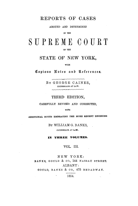 handle is hein.nysreports/carcads0003 and id is 1 raw text is: REPORTS OF CASES
ARGUED AND DETERMINED
IN TE
SUPREME COURT
OF THE
STATE OF NEW YORK,
WITH
(gopiou  Notes anb Ueferercei.
BY GEORGE-CAINES,
COUNSELLOR AT LAW.
THIRD EDITION,
CAREFULLY REVISED AND CORRECTED,
WITH
ADDITIONAL NOTES ElVIBRACITN THE MORE RECENT DEOISIO14S
By WILLIAM G. BANKS,
COUNSELLOR AT LAW.
IN THREE VOLUMES.
VOL III.
NEW YORK:
BANKS, GOULD & Co., 144 NASSAU STREET.
ALBANY:
GOULD, BANKS & CO., 475 BROADWAY.
1854.


