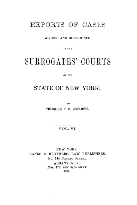 handle is hein.nysreports/demaresr0006 and id is 1 raw text is: REPORTS OF

CASES

ARGUED AND DETERMINED
IN THE
SURROGATES' COURTS
OF THE

STATE OF NEW YORK.
BY
THEODORE F. 0. DERAREST.

VOL. VI.
NEW YORK:
BROTHERS, LAW PUBLISHERS,
No. 144 NASSAU STREET.
ALBANY, N. Y.:
Nos. 473, 475 BROADWAY.
1888.

BANKS &


