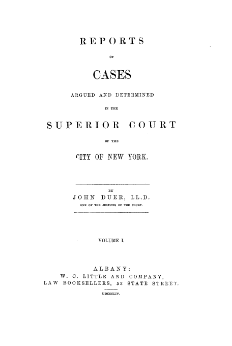 handle is hein.nysreports/duerepo0001 and id is 1 raw text is: REPORTS
OF
CASES

ARGUED AND DETERMINED
IN THE
SUPERIOR COURT
OF THE

CITY OF NEW YORK.

BY
JOHN         DUER, LL.D.
ONE OF THE JUSTICES OF THE COURT.

VOLUME I.
ALBA NY:
W. C. LITTLE AND COMPANY,
LAW BOOKSELLERS, 53 STATE STREET.
IIDCCCLIV.


