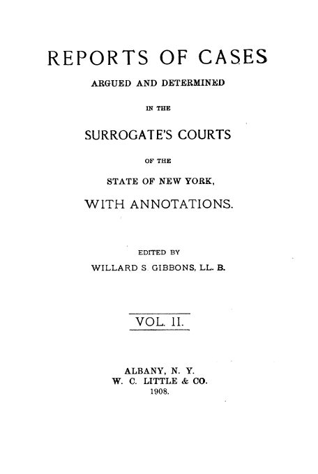handle is hein.nysreports/gibborc0002 and id is 1 raw text is: REPORTS OF CASES
ARGUED AND DETERMINED
IN THE
SURROGATE'S COURTS
OF THE

STATE OF NEW YORK,
WITH ANNOTATIONS.
EDITED BY
WILLARD S GIBBONS, LL. B.
VOL. 1I.
ALBANY, N. Y.
W. C. LITTLE & CO.
1908.


