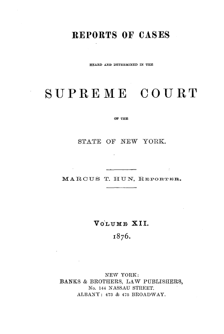 handle is hein.nysreports/hunrch0005 and id is 1 raw text is: REPORTS OF CASES
HEARD AND DETERMINED IN THE

SUPRE ME

COURT

OF THE

STATE OF NEW YORK.
MARCUS T. HUN, ImpoRTrmR.
VOLUMB XII.
1876.
NEW YORK:
BANKS & BROTHERS, LAW PUBLISHERS,
No. 144 NASSAU STREET.
ALBANY: 473 & 475 BROADWAY.


