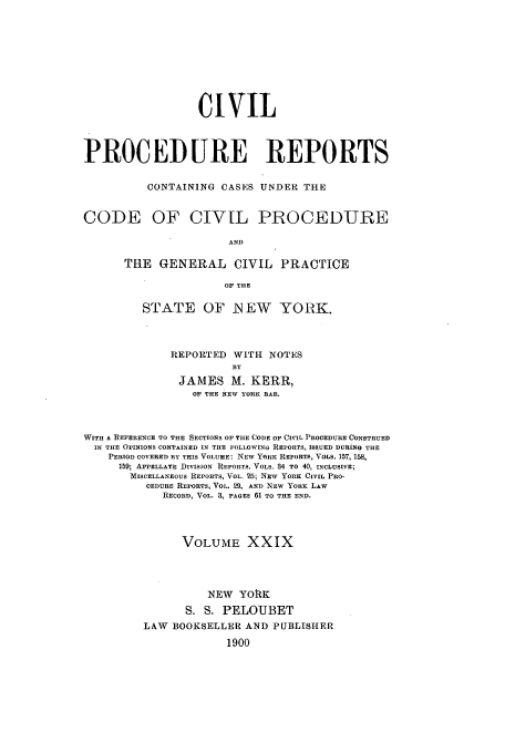 handle is hein.nysreports/mccartcp0029 and id is 1 raw text is: CIVIL
PROCEDURE REPORTS
CONTAINING CASES UNDER THE
CODE OF CIVIL PROCEDURE
AND
THE GENERAL CIVIL PRACTICE
OF THE
STATE OF NEW YORK.
REPORTED WITH NOTES
BY
JAMES M. KERR,
OF THE NEW YORK BAR.
WITH A REFERENCE TO THE SECTIONS OF THE CODE OF CIVIL PROCEDURE CONSTRUED
IN THE OPINIONS CONTAINED IN THE FOLLOWING REPORTS, ISSUED DURING THE
PERIOD COVERED BY THIS VOLUME: NEW YORK REPORTS, VOLS. 157, 158,
159; APPELLATE DIVISION REPORTS. VOLS. 34 TO 40, INCLUSIVE;
MISCELLANEOUS REPORTS, VOL. 25; NEw YORK CIVIL PRO-
CEDURE REPORTS, VOL. 29, AND NEW YORK LAW
RECORD, VOL. 3, PAGES 61 TO THE END.
VOLUME XXIX
NEW YORK
S. S. PELOUBET
LAW BOOKSELLER AND PUBLISHER
1900


