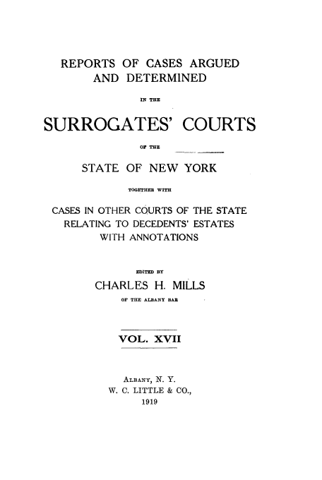 handle is hein.nysreports/millcads0017 and id is 1 raw text is: REPORTS OF CASES ARGUED
AND DETERMINED
IN THE

SURROGATES'

COURTS

OF THE

STATE OF NEW YORK
TOGETHER WITH
CASES IN OTHER COURTS OF THE STATE
RELATING TO DECEDENTS' ESTATES
WITH ANNOTATIONS
EDITED BY
CHARLES H. MILLS

OF THE ALBANY BAR
VOL. XVII
ALBANY, N. Y.
W. C. LITTLE & CO.,
1919


