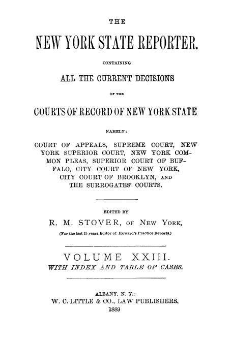 handle is hein.nysreports/nystarepo0023 and id is 1 raw text is: THE

NEW YORK STATE REPORTER.
CONTAINING
ALL THE CURRENT DECISIONS
OF THE
COURTS OF RECORD OF NEW YORK STATE
NAMELY:
COURT OF APPEALS, SUPREME COURT, NEW
YORK SUPERIOR COURT, NEW YORK COM-
MON PLEAS, SUPERIOR COURT OF BUF-
FALO, CITY COURT OF NEW YORK,
CITY COURT OF BROOKLYN, AND
THE SURROGATES' COURTS.
EDITED BY
R. M. STOVER, OF NEW YORK,
(For the last 15 years Editor of Howard's Practice Reports.)
VOLUME XXIII.
TWITH INDEX AND TABLE OF CASES.
ALBANY, N. Y.:
W. C. LITTLE & CO., LAW PUBLISHERS.
1889


