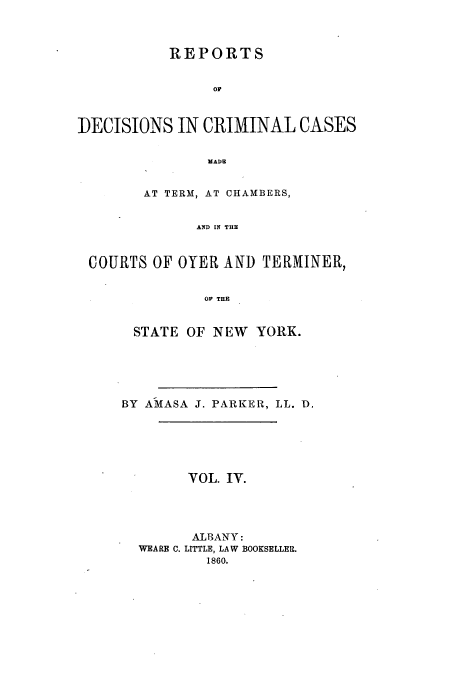 handle is hein.nysreports/parrdcc0004 and id is 1 raw text is: 


           REPORTS


                or


DECISIONS IN CRIMINAL CASES

                MADE


        AT TERM, AT CHAMBERS,


              AND IN THE


 COURTS OF OYER AND TERMINER,


               OP THE


STATE OF NEW YORK.





BY AMIASA J. PARKER, LL. ID.





        VOL. IV.




        ALBANY:
  WEARE C. LITTLE, LAW BOOKSELLER.
          1860.


