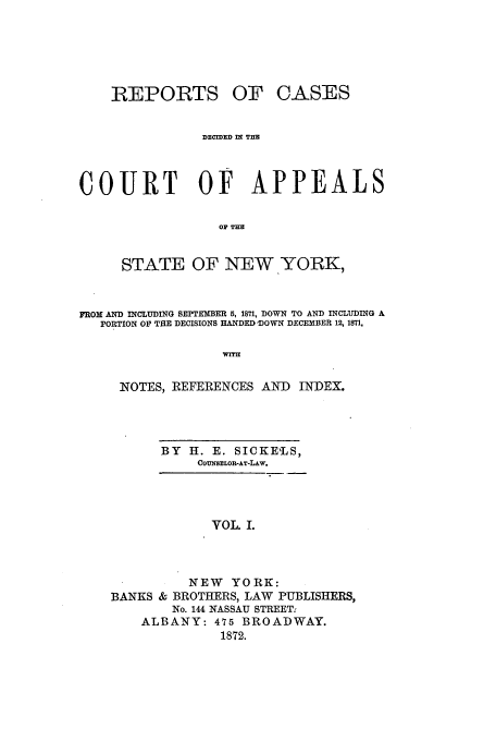 handle is hein.nysreports/recdcay0032 and id is 1 raw text is: REPORTS

OF CASES

DECIDED nl TUE
COURT OF APPEALS
OF THE
STATE OF NEW.YORK,
FROM AND INCLUDING SEPTEMBER 5, 1871, DOWN TO AND INCLUDING A
PORTION OF THE DECISIONS HANDED 'DOWN DECEMBER 12, 1871,
W=T
NOTES, REFERENCES AND INDEX.

BY H. E. SICKE'LS,
COUNSELOE-AT-LAw.
VOL I.
NEW YORK:
BANKS & BROTHERS, LAW PUBLISHERS,
No. 144 NASSAU STREET.
ALBANY: 475 BROADWAY.
1872.



