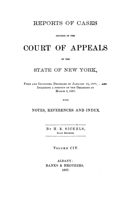 handle is hein.nysreports/recdcay0090 and id is 1 raw text is: REPORTS OF CASES
DECIDED IN THE
COURT OF APPEALS
OF TE
STATE OF NEW YORK,
FROM AND INCLUDING DECISIONS OF JANUARY 18, 1887, , A D
INCLUDING A PORTION OF THE DECISIONS OF
MARCH 8,1887.
WITH
NOTES, REFERENCES AND INDEX.

By H. E. SICKELS,
STATE REPORTER.
VOLUME CIV.
ALBANY:
BANKS & BROTHERS,
1887.


