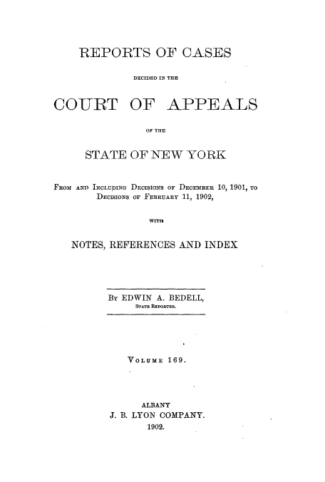 handle is hein.nysreports/recdcay0155 and id is 1 raw text is: 




REPORTS OF CASES


         DECIDED IN TE)


COURT OF


APPEALS


OF THLE


     STATE OF NEW YORK



FROM AND INCLUDING DECISIONS OF DECEMBER 10, 1901, TO
       DECISIONS OF FEBRUARY 11, 1902,


                WITH


   NOTES, REFERENCES AND INDEX


By EDWIN A. BEDELL,
     STATE REPORTER.


   VOLUME 169.




     ALBANY
J. B. LYON COMPANY.
      1902.


