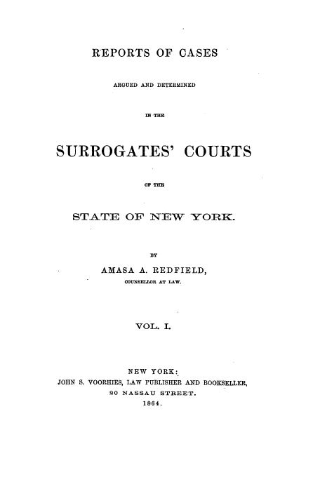 handle is hein.nysreports/redfirad0001 and id is 1 raw text is: REPORTS OF CASES
ARGUED AND DETERMINED
IN THE
SURROGATES' COURTS
OF' THE

STATE OF NEW       YORK.
BY
AMASA A. REDFIELD,
OOUNSELLOR AT LAW.
VOL. I.

NEW YORK:
JOHN S. VOORHIES, LAW PUBLISHER AND BOOKSELLER,
20 NASSAU STREET.
1864.


